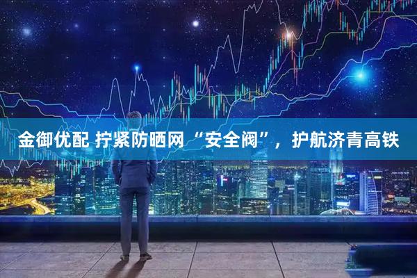 金御优配 拧紧防晒网&#32;“安全阀”，护航济青高铁