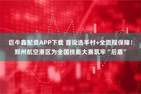 巨牛鑫配资APP下载 首设选手村+全流程保障！郑州航空港区为全国技能大赛筑牢“后盾”