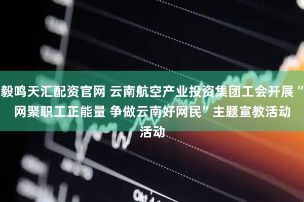 毅鸣天汇配资官网 云南航空产业投资集团工会开展“网聚职工正能量&#32;争做云南好网民”主题宣教活动
