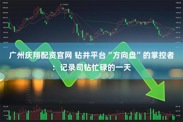 广州庆翔配资官网 钻井平台“方向盘”的掌控者：记录司钻忙碌的一天