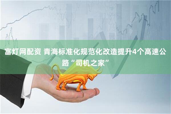 富灯网配资 青海标准化规范化改造提升4个高速公路“司机之家”