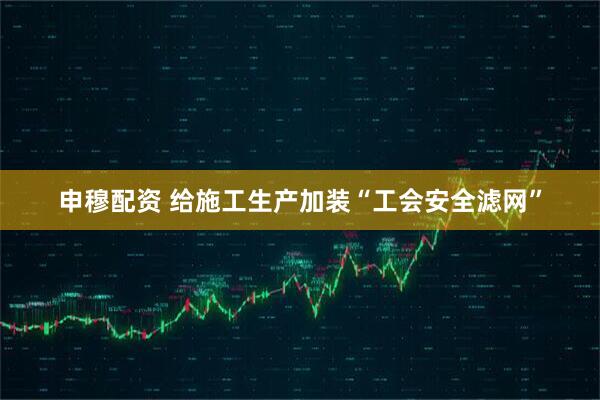 申穆配资 给施工生产加装“工会安全滤网”