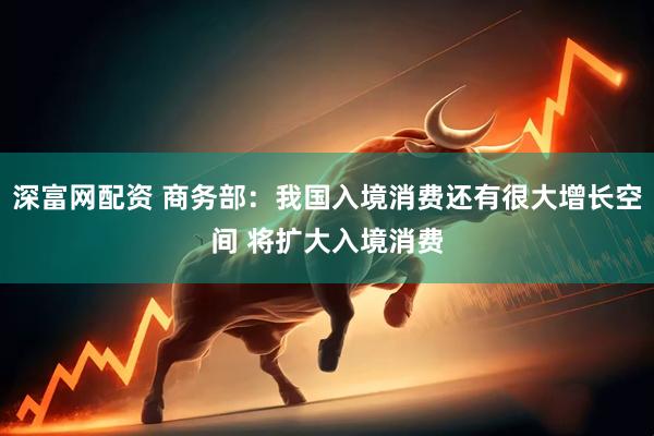 深富网配资 商务部：我国入境消费还有很大增长空间 将扩大入境消费