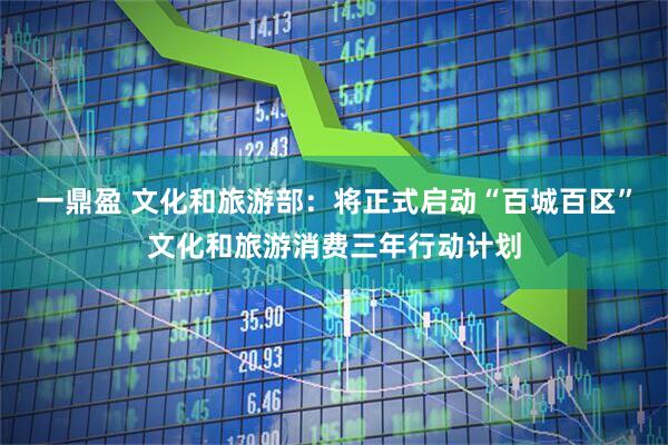 一鼎盈 文化和旅游部：将正式启动“百城百区”文化和旅游消费三年行动计划