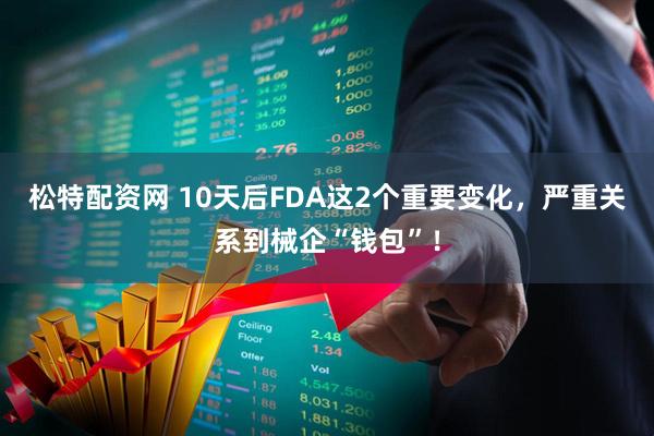 松特配资网 10天后FDA这2个重要变化，严重关系到械企“钱包”！