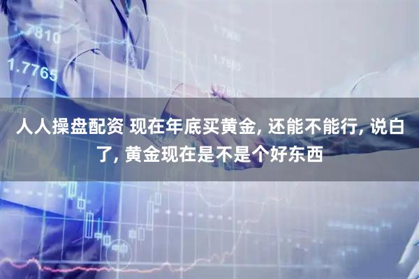 人人操盘配资 现在年底买黄金, 还能不能行, 说白了, 黄金现在是不是个好东西