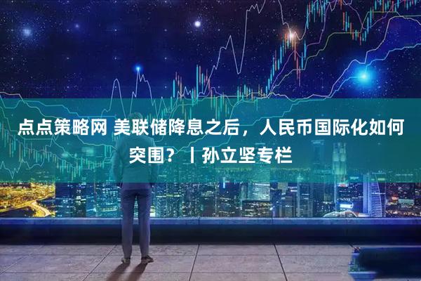 点点策略网 美联储降息之后，人民币国际化如何突围？丨孙立坚专栏