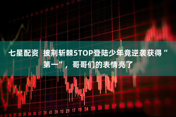 七星配资  披荆斩棘5TOP登陆少年竟逆袭获得“第一”，哥哥们的表情亮了