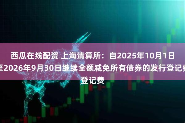 西瓜在线配资 上海清算所：自2025年10月1日至2026年9月30日继续全额减免所有债券的发行登记费