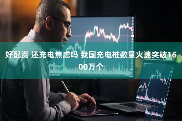 好配资 还充电焦虑吗 我国充电桩数量火速突破1600万个