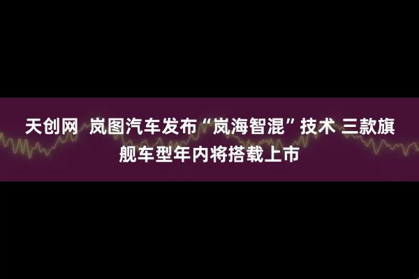 天创网  岚图汽车发布“岚海智混”技术 三款旗舰车型年内将搭载上市