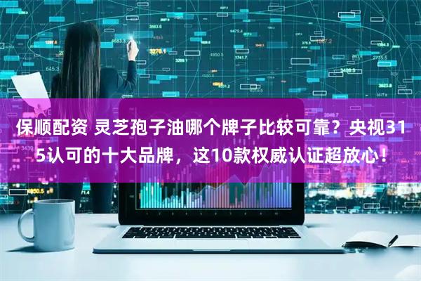 保顺配资 灵芝孢子油哪个牌子比较可靠？央视315认可的十大品牌，这10款权威认证超放心！
