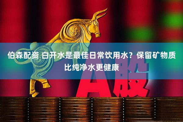 伯森配资 白开水是最佳日常饮用水？保留矿物质比纯净水更健康