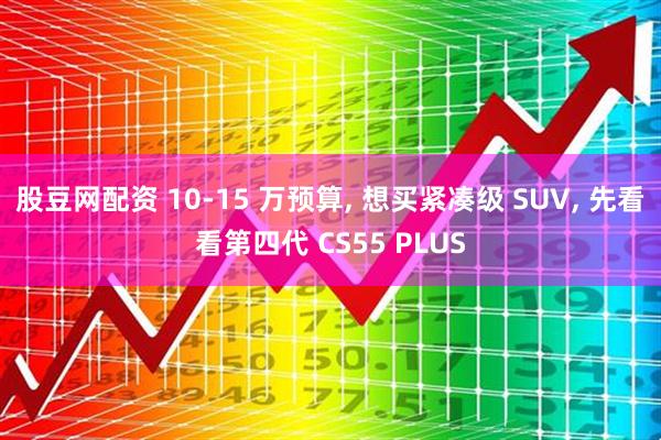 股豆网配资 10-15 万预算, 想买紧凑级 SUV, 先看看第四代 CS55 PLUS