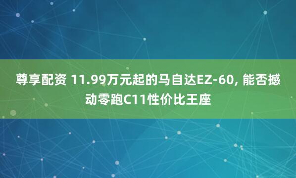 尊享配资 11.99万元起的马自达EZ-60, 能否撼动零跑C11性价比王座