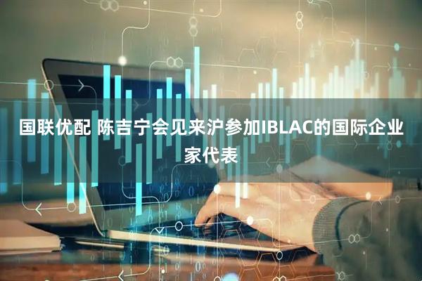 国联优配 陈吉宁会见来沪参加IBLAC的国际企业家代表