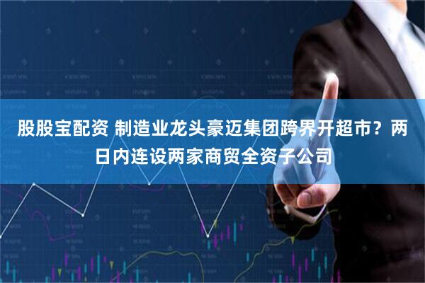 股股宝配资 制造业龙头豪迈集团跨界开超市？两日内连设两家商贸全资子公司