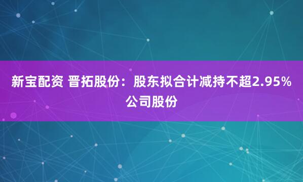 新宝配资 晋拓股份：股东拟合计减持不超2.95%公司股份