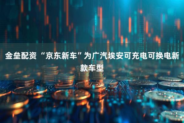 金垒配资 “京东新车”为广汽埃安可充电可换电新款车型