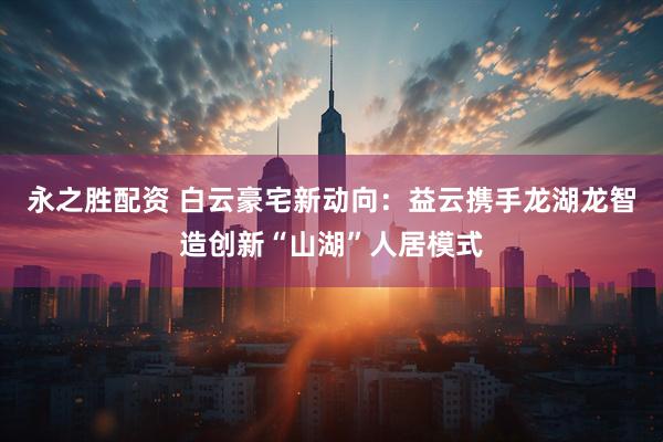 永之胜配资 白云豪宅新动向：益云携手龙湖龙智造创新“山湖”人居模式