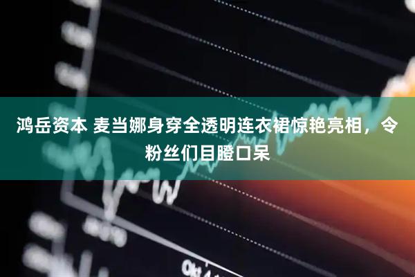 鸿岳资本 麦当娜身穿全透明连衣裙惊艳亮相，令粉丝们目瞪口呆