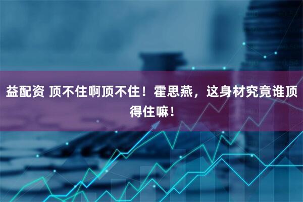 益配资 顶不住啊顶不住！霍思燕，这身材究竟谁顶得住嘛！
