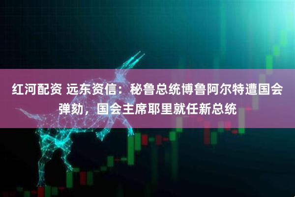 红河配资 远东资信：秘鲁总统博鲁阿尔特遭国会弹劾，国会主席耶里就任新总统