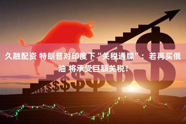 久融配资 特朗普对印度下“关税通牒”：若再买俄油 将承受巨额关税！