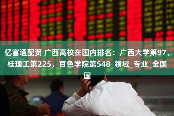 亿富通配资 广西高校在国内排名：广西大学第97，桂理工第225，百色学院第548_领域_专业_全国