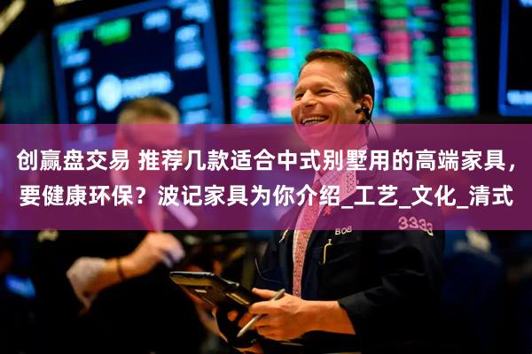 创赢盘交易 推荐几款适合中式别墅用的高端家具，要健康环保？波记家具为你介绍_工艺_文化_清式