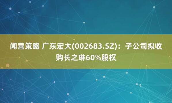 闻喜策略 广东宏大(002683.SZ)：子公司拟收购长之琳60%股权