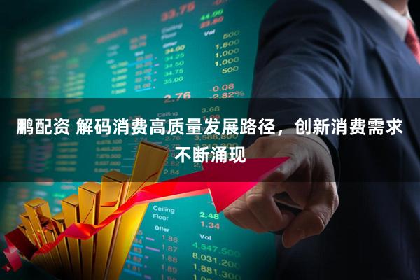 鹏配资 解码消费高质量发展路径，创新消费需求不断涌现