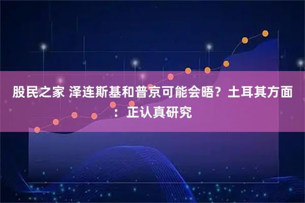 股民之家 泽连斯基和普京可能会晤？土耳其方面：正认真研究